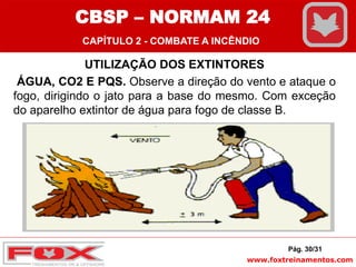 www.foxtreinamentos.com
UTILIZAÇÃO DOS EXTINTORES
ÁGUA, CO2 E PQS. Observe a direção do vento e ataque o
fogo, dirigindo o jato para a base do mesmo. Com exceção
do aparelho extintor de água para fogo de classe B.
Pág. 30/31
CBSP – NORMAM 24
CAPÍTULO 2 - COMBATE A INCÊNDIO
 