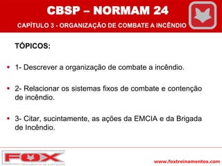 www.foxtreinamentos.com
TÓPICOS:
 1- Descrever a organização de combate a incêndio.
 2- Relacionar os sistemas fixos de combate e contenção
de incêndio.
 3- Citar, sucintamente, as ações da EMCIA e da Brigada
de Incêndio.
CBSP – NORMAM 24
CAPÍTULO 3 - ORGANIZAÇÃO DE COMBATE A INCÊNDIO
 