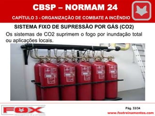 www.foxtreinamentos.com
SISTEMA FIXO DE SUPRESSÃO POR GÁS (CO2)
Os sistemas de CO2 suprimem o fogo por inundação total
ou aplicações locais.
Pág. 33/34
CBSP – NORMAM 24
CAPÍTULO 3 - ORGANIZAÇÃO DE COMBATE A INCÊNDIO
 