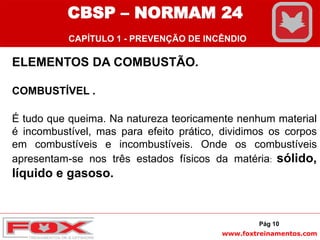 www.foxtreinamentos.com
ELEMENTOS DA COMBUSTÃO.
COMBUSTÍVEL .
É tudo que queima. Na natureza teoricamente nenhum material
é incombustível, mas para efeito prático, dividimos os corpos
em combustíveis e incombustíveis. Onde os combustíveis
apresentam-se nos três estados físicos da matéria: sólido,
líquido e gasoso.
Pág 10
CBSP – NORMAM 24
CAPÍTULO 1 - PREVENÇÃO DE INCÊNDIO
 