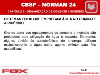 www.foxtreinamentos.com
SISTEMAS FIXOS QUE EMPREGAM ÁGUA NO COMBATE
A INCÊNDIO.
Grande parte dos equipamentos de combate a incêndio são
projetados para utilização de água e espuma. Entretanto,
alguns, devido às características de emprego, utilizam
exclusivamente a água como agente extintor para fins
específicos.
Pág 34
CBSP – NORMAM 24
CAPÍTULO 3 - ORGANIZAÇÃO DE COMBATE A INCÊNDIO
 