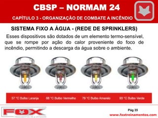 www.foxtreinamentos.com
SISTEMA FIXO A ÁGUA - (REDE DE SPRINKLERS)
Esses dispositivos são dotados de um elemento termo-sensível,
que se rompe por ação do calor proveniente do foco de
incêndio, permitindo a descarga da água sobre o ambiente.
Pág 35
CBSP – NORMAM 24
CAPÍTULO 3 - ORGANIZAÇÃO DE COMBATE A INCÊNDIO
 