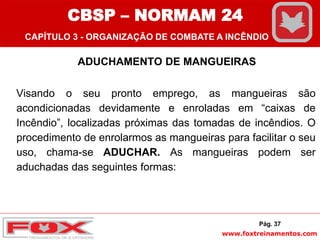 www.foxtreinamentos.com
ADUCHAMENTO DE MANGUEIRAS
Visando o seu pronto emprego, as mangueiras são
acondicionadas devidamente e enroladas em “caixas de
Incêndio”, localizadas próximas das tomadas de incêndios. O
procedimento de enrolarmos as mangueiras para facilitar o seu
uso, chama-se ADUCHAR. As mangueiras podem ser
aduchadas das seguintes formas:
Pág. 37
CBSP – NORMAM 24
CAPÍTULO 3 - ORGANIZAÇÃO DE COMBATE A INCÊNDIO
 