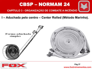 www.foxtreinamentos.com
I – Aduchada pelo centro – Center Rolled (Método Marinha).
Pág 37
CBSP – NORMAM 24
CAPÍTULO 3 - ORGANIZAÇÃO DE COMBATE A INCÊNDIO
 
