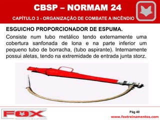 www.foxtreinamentos.com
ESGUICHO PROPORCIONADOR DE ESPUMA.
Consiste num tubo metálico tendo externamente uma
cobertura sanfonada de lona e na parte inferior um
pequeno tubo de borracha, (tubo aspirante). Internamente
possui aletas, tendo na extremidade de entrada junta storz.
Pág 40
CBSP – NORMAM 24
CAPÍTULO 3 - ORGANIZAÇÃO DE COMBATE A INCÊNDIO
 