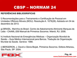 www.foxtreinamentos.com
REFERÊNCIAS BIBLIOGRÁFICAS
f) Recomendações para o Treinamento e Certificação de Pessoal em
Unidades Offshore Móveis (MOU). Resolução A. 1079(28). Adotada em 04 de
dezembro de 2013.
g) BRASIL. Marinha do Brasil. Centro de Adestramento Almirante Marques de
Leão - CAAML-206 Manual de Primeiros Socorros. Niterói, RJ: 2006.
h) Instituto Nacional de Emergências Médicas – Organização Mundial de
Saúde – Guia Médico Internacional para Barcos. Tradução da Organização
Mundial da Saúde. Genéve: 1988.
i) BERGERON, J. David e Gloria Bizjak. Primeiros Socorros. Editora Atheneu,
São Paulo, SP: 2004.
CBSP – NORMAM 24
Pág. 44
 