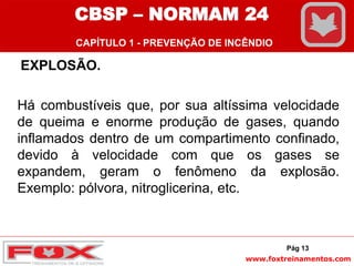 www.foxtreinamentos.com
EXPLOSÃO.
Há combustíveis que, por sua altíssima velocidade
de queima e enorme produção de gases, quando
inflamados dentro de um compartimento confinado,
devido à velocidade com que os gases se
expandem, geram o fenômeno da explosão.
Exemplo: pólvora, nitroglicerina, etc.
Pág 13
CBSP – NORMAM 24
CAPÍTULO 1 - PREVENÇÃO DE INCÊNDIO
 