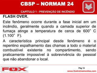 www.foxtreinamentos.com
FLASH OVER.
Este fenômeno ocorre durante a fase inicial em um
incêndio, geralmente quando a camada superior de
fumaça atinge a temperatura de cerca de 600°C
(1.100°F).
A característica principal desde fenômeno é o
repentino espalhamento das chamas a todo o material
combustível existente no compartimento, sendo
praticamente impossível à sobrevivência do pessoal
que não abandonar o local.
Pág 14
CBSP – NORMAM 24
CAPÍTULO 1 - PREVENÇÃO DE INCÊNDIO
 