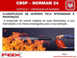 www.foxtreinamentos.com
CLASSIFICAÇÃO DE INCÊNDIO PELA INTENSIDADE E
PROPORÇÃO.
A proporção de evento engloba as suas dimensões, a sua
intensidade e os meios empregados para a sua extinção.
Pág 14
CBSP – NORMAM 24
CAPÍTULO 1 - PREVENÇÃO DE INCÊNDIO
 