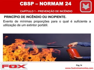 www.foxtreinamentos.com
PRINCÍPIO DE INCÊNDIO OU INCIPIENTE.
Evento de mínimas proporções para o qual é suficiente a
utilização de um extintor portátil.
Pág 14
CBSP – NORMAM 24
CAPÍTULO 1 - PREVENÇÃO DE INCÊNDIO
 