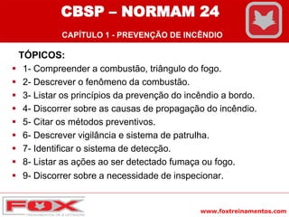 www.foxtreinamentos.com
CBSP – NORMAM 24
CAPÍTULO 1 - PREVENÇÃO DE INCÊNDIO
TÓPICOS:
 1- Compreender a combustão, triângulo do fogo.
 2- Descrever o fenômeno da combustão.
 3- Listar os princípios da prevenção do incêndio a bordo.
 4- Discorrer sobre as causas de propagação do incêndio.
 5- Citar os métodos preventivos.
 6- Descrever vigilância e sistema de patrulha.
 7- Identificar o sistema de detecção.
 8- Listar as ações ao ser detectado fumaça ou fogo.
 9- Discorrer sobre a necessidade de inspecionar.
 