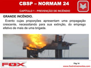 www.foxtreinamentos.com
GRANDE INCÊNDIO.
Evento cujas proporções apresentam uma propagação
crescente, necessitando para sua extinção, do emprego
efetivo de mais de uma brigada.
Pág 14
CBSP – NORMAM 24
CAPÍTULO 1 - PREVENÇÃO DE INCÊNDIO
 
