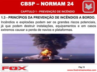 www.foxtreinamentos.com
1.3 - PRINCÍPIOS DA PREVENÇÃO DE INCÊNDIOS A BORDO.
Incêndios e explosões podem ser os grandes riscos potenciais,
já que podem destruir instalações, equipamentos e em casos
extremos causar a perda de navios e plataformas.
Pág 15
CBSP – NORMAM 24
CAPÍTULO 1 - PREVENÇÃO DE INCÊNDIO
 