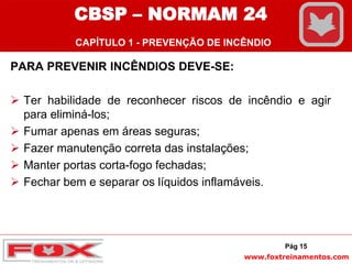 www.foxtreinamentos.com
PARA PREVENIR INCÊNDIOS DEVE-SE:
 Ter habilidade de reconhecer riscos de incêndio e agir
para eliminá-los;
 Fumar apenas em áreas seguras;
 Fazer manutenção correta das instalações;
 Manter portas corta-fogo fechadas;
 Fechar bem e separar os líquidos inflamáveis.
Pág 15
CBSP – NORMAM 24
CAPÍTULO 1 - PREVENÇÃO DE INCÊNDIO
 