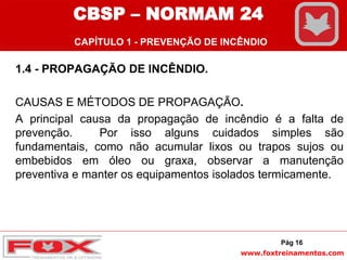 www.foxtreinamentos.com
1.4 - PROPAGAÇÃO DE INCÊNDIO.
CAUSAS E MÉTODOS DE PROPAGAÇÃO.
A principal causa da propagação de incêndio é a falta de
prevenção. Por isso alguns cuidados simples são
fundamentais, como não acumular lixos ou trapos sujos ou
embebidos em óleo ou graxa, observar a manutenção
preventiva e manter os equipamentos isolados termicamente.
Pág 16
CBSP – NORMAM 24
CAPÍTULO 1 - PREVENÇÃO DE INCÊNDIO
 