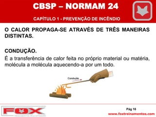www.foxtreinamentos.com
O CALOR PROPAGA-SE ATRAVÉS DE TRÊS MANEIRAS
DISTINTAS.
CONDUÇÃO.
É a transferência de calor feita no próprio material ou matéria,
molécula a molécula aquecendo-a por um todo.
Pág 16
CBSP – NORMAM 24
CAPÍTULO 1 - PREVENÇÃO DE INCÊNDIO
 
