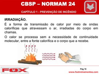 www.foxtreinamentos.com
IRRADIAÇÃO.
É a forma de transmissão de calor por meio de ondas
caloríficas que atravessam o ar, irradiadas do corpo em
chamas.
O calor se processa sem a necessidade de continuidade
molecular, entre a fonte calorífica e o corpo que a recebe.
Pág 16
CBSP – NORMAM 24
CAPÍTULO 1 - PREVENÇÃO DE INCÊNDIO
 