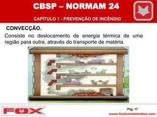 www.foxtreinamentos.com
CONVECÇÃO.
Consiste no deslocamento de energia térmica de uma
região para outra, através do transporte de matéria.
Pág. 17
CBSP – NORMAM 24
CAPÍTULO 1 - PREVENÇÃO DE INCÊNDIO
 