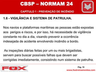 www.foxtreinamentos.com
1.6 - VIGILÂNCIA E SISTEMA DE PATRULHA.
Nos navios e plataformas marítimas as pessoas estão expostas
aos perigos e riscos, e por isso, há necessidade de vigilância
constante no dia a dia, visando prevenir a ocorrência
indesejada de acidente envolvendo incêndio a bordo.
As inspeções diárias feitas por um ou mais brigadistas,
servem para buscar possíveis falhas que devem ser
corrigidas imediatamente, consistindo num sistema de patrulha.
Pág. 19
CBSP – NORMAM 24
CAPÍTULO 1 - PREVENÇÃO DE INCÊNDIO
 