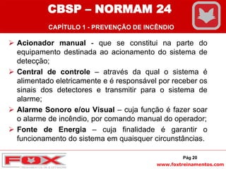 www.foxtreinamentos.com
 Acionador manual - que se constitui na parte do
equipamento destinada ao acionamento do sistema de
detecção;
 Central de controle – através da qual o sistema é
alimentado eletricamente e é responsável por receber os
sinais dos detectores e transmitir para o sistema de
alarme;
 Alarme Sonoro e/ou Visual – cuja função é fazer soar
o alarme de incêndio, por comando manual do operador;
 Fonte de Energia – cuja finalidade é garantir o
funcionamento do sistema em quaisquer circunstâncias.
Pág 20
CBSP – NORMAM 24
CAPÍTULO 1 - PREVENÇÃO DE INCÊNDIO
 