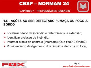 www.foxtreinamentos.com
1.8 - AÇÕES AO SER DETECTADO FUMAÇA OU FOGO A
BORDO
 Localizar o foco de incêndio e determinar sua extensão;
 Identificar a classe de incêndio;
 Informar a sala de controle (Intercom) (Que tipo? E Onde?);
 Providenciar o desligamento dos circuitos elétricos do local;
Pág 20
CBSP – NORMAM 24
CAPÍTULO 1 - PREVENÇÃO DE INCÊNDIO
 