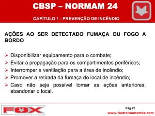 www.foxtreinamentos.com
AÇÕES AO SER DETECTADO FUMAÇA OU FOGO A
BORDO
 Disponibilizar equipamento para o combate;
 Evitar a propagação para os compartimentos periféricos;
 Interromper a ventilação para a área de incêndio;
 Promover a retirada da fumaça do local de incêndio;
 Caso não seja possível tomar as ações anteriores,
abandonar o local.
Pág 20
CBSP – NORMAM 24
CAPÍTULO 1 - PREVENÇÃO DE INCÊNDIO
 