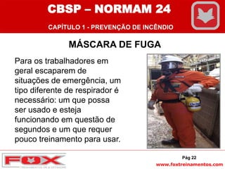 www.foxtreinamentos.com
MÁSCARA DE FUGA
Pág 22
Para os trabalhadores em
geral escaparem de
situações de emergência, um
tipo diferente de respirador é
necessário: um que possa
ser usado e esteja
funcionando em questão de
segundos e um que requer
pouco treinamento para usar.
CBSP – NORMAM 24
CAPÍTULO 1 - PREVENÇÃO DE INCÊNDIO
 