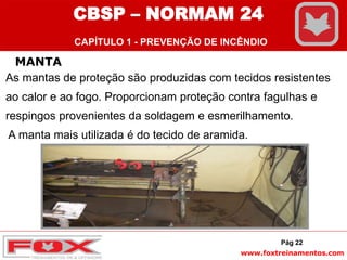 www.foxtreinamentos.com
MANTA
As mantas de proteção são produzidas com tecidos resistentes
ao calor e ao fogo. Proporcionam proteção contra fagulhas e
respingos provenientes da soldagem e esmerilhamento.
A manta mais utilizada é do tecido de aramida.
Pág 22
CBSP – NORMAM 24
CAPÍTULO 1 - PREVENÇÃO DE INCÊNDIO
 