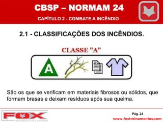 www.foxtreinamentos.com
2.1 - CLASSIFICAÇÕES DOS INCÊNDIOS.
São os que se verificam em materiais fibrosos ou sólidos, que
formam brasas e deixam resíduos após sua queima.
Pág. 24
CBSP – NORMAM 24
CAPÍTULO 2 - COMBATE A INCÊNDIO
 