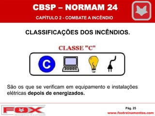 www.foxtreinamentos.com
CLASSIFICAÇÕES DOS INCÊNDIOS.
São os que se verificam em equipamento e instalações
elétricas depois de energizados.
Pág. 25
CBSP – NORMAM 24
CAPÍTULO 2 - COMBATE A INCÊNDIO
 