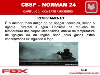 www.foxtreinamentos.com
RESFRIAMENTO
É o método mais antigo de se apagar incêndios, sendo o
agente universal a água. Consiste na redução da
temperatura dos corpos incendiados, abaixo da temperatura
de ignição ou da região onde seus gases estão
concentrados extinguindo o fogo.
Pág 25
CBSP – NORMAM 24
CAPÍTULO 2 - COMBATE A INCÊNDIO
 