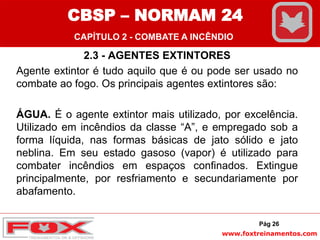 www.foxtreinamentos.com
2.3 - AGENTES EXTINTORES
Agente extintor é tudo aquilo que é ou pode ser usado no
combate ao fogo. Os principais agentes extintores são:
ÁGUA. É o agente extintor mais utilizado, por excelência.
Utilizado em incêndios da classe “A”, e empregado sob a
forma líquida, nas formas básicas de jato sólido e jato
neblina. Em seu estado gasoso (vapor) é utilizado para
combater incêndios em espaços confinados. Extingue
principalmente, por resfriamento e secundariamente por
abafamento.
Pág 26
CBSP – NORMAM 24
CAPÍTULO 2 - COMBATE A INCÊNDIO
 