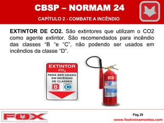www.foxtreinamentos.com
EXTINTOR DE CO2. São extintores que utilizam o CO2
como agente extintor. São recomendados para incêndio
das classes “B “e “C”, não podendo ser usados em
incêndios da classe “D”.
Pág 29
CBSP – NORMAM 24
CAPÍTULO 2 - COMBATE A INCÊNDIO
 