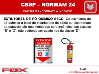 www.foxtreinamentos.com
EXTINTORES DE PÓ QUÍMICO SECO. Os extintores de
pó químico a base de bicarbonato de sódio ou bicarbonato
de potássio são recomendados para incêndios das classes
“B” e “C”, não podendo ser usado nos da classe “D”.
Pág 29
CBSP – NORMAM 24
CAPÍTULO 2 - COMBATE A INCÊNDIO
 
