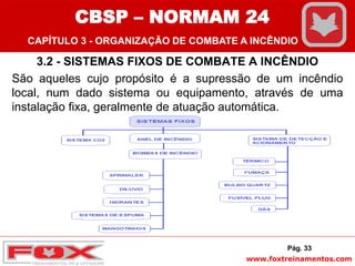 www.foxtreinamentos.com
3.2 - SISTEMAS FIXOS DE COMBATE A INCÊNDIO
São aqueles cujo propósito é a supressão de um incêndio
local, num dado sistema ou equipamento, através de uma
instalação fixa, geralmente de atuação automática.
Pág. 33
CBSP – NORMAM 24
CAPÍTULO 3 - ORGANIZAÇÃO DE COMBATE A INCÊNDIO
 