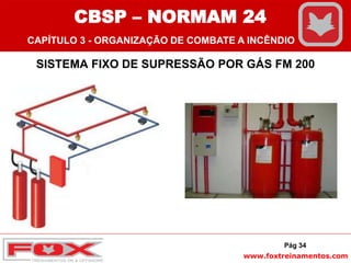 www.foxtreinamentos.com
SISTEMA FIXO DE SUPRESSÃO POR GÁS FM 200
Pág 34
CBSP – NORMAM 24
CAPÍTULO 3 - ORGANIZAÇÃO DE COMBATE A INCÊNDIO
 
