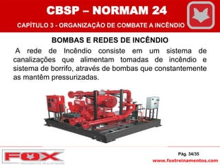 www.foxtreinamentos.com
BOMBAS E REDES DE INCÊNDIO
A rede de Incêndio consiste em um sistema de
canalizações que alimentam tomadas de incêndio e
sistema de borrifo, através de bombas que constantemente
as mantêm pressurizadas.
Pág. 34/35
CBSP – NORMAM 24
CAPÍTULO 3 - ORGANIZAÇÃO DE COMBATE A INCÊNDIO
 