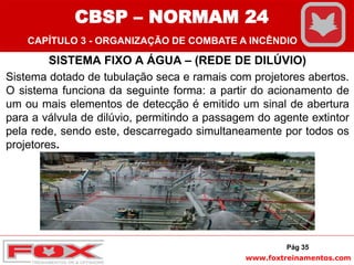 www.foxtreinamentos.com
SISTEMA FIXO A ÁGUA – (REDE DE DILÚVIO)
Sistema dotado de tubulação seca e ramais com projetores abertos.
O sistema funciona da seguinte forma: a partir do acionamento de
um ou mais elementos de detecção é emitido um sinal de abertura
para a válvula de dilúvio, permitindo a passagem do agente extintor
pela rede, sendo este, descarregado simultaneamente por todos os
projetores.
Pág 35
CBSP – NORMAM 24
CAPÍTULO 3 - ORGANIZAÇÃO DE COMBATE A INCÊNDIO
 