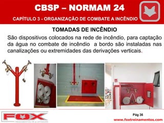 www.foxtreinamentos.com
TOMADAS DE INCÊNDIO
São dispositivos colocados na rede de incêndio, para captação
da água no combate de incêndio a bordo são instaladas nas
canalizações ou extremidades das derivações verticais.
Pág 36
CBSP – NORMAM 24
CAPÍTULO 3 - ORGANIZAÇÃO DE COMBATE A INCÊNDIO
 