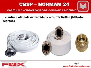 www.foxtreinamentos.com
II - Aduchada pela extremidade – Dutch Rolled (Método
Alemão).
Pág 37
CBSP – NORMAM 24
CAPÍTULO 3 - ORGANIZAÇÃO DE COMBATE A INCÊNDIO
 