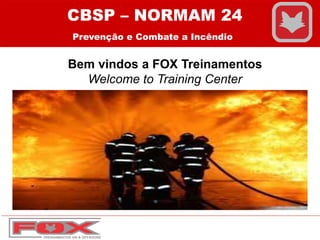 Bem vindos a FOX Treinamentos
Welcome to Training Center
CBSP – NORMAM 24
Prevenção e Combate a Incêndio
 