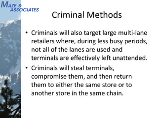 Criminal Methods
• Criminals will also target large multi-lane
retailers where, during less busy periods,
not all of the lanes are used and
terminals are effectively left unattended.
• Criminals will steal terminals,
compromise them, and then return
them to either the same store or to
another store in the same chain.
 