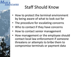 Staff Should Know
• How to protect the terminal environment
by being aware of what to look out for
• The procedure for escalating concerns
• Who to contact if they have concerns
• How to contact senior management
• How management or the employee should
contact local law enforcement if someone
threatens or attempts to bribe them to
compromise terminals or payment data
 