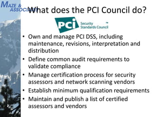 What does the PCI Council do?
• Own and manage PCI DSS, including
maintenance, revisions, interpretation and
distribution
• Define common audit requirements to
validate compliance
• Manage certification process for security
assessors and network scanning vendors
• Establish minimum qualification requirements
• Maintain and publish a list of certified
assessors and vendors
 