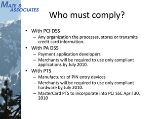 Who must comply?
• With PCI DSS
– Any organization the processes, stores or transmits
credit card information.
• With PA DSS
– Payment application developers
– Merchants will be required to use only compliant
applications by July 2010.
• With PTS
– Manufactures of PIN entry devices
– Merchants will be required to use only compliant
hardware by July 2010.
– MasterCard PTS to incorporate into PCI SSC April 30,
2010
 