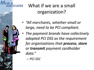 What if we are a small
organization?
• “All merchants, whether small or
large, need to be PCI compliant.
• The payment brands have collectively
adopted PCI DSS as the requirement
for organizations that process, store
or transmit payment cardholder
data.”
– PCI SSC
 