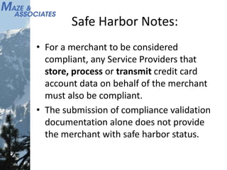 Safe Harbor Notes:
• For a merchant to be considered
compliant, any Service Providers that
store, process or transmit credit card
account data on behalf of the merchant
must also be compliant.
• The submission of compliance validation
documentation alone does not provide
the merchant with safe harbor status.
 