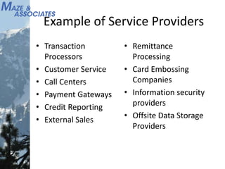 Example of Service Providers
• Transaction
Processors
• Customer Service
• Call Centers
• Payment Gateways
• Credit Reporting
• External Sales
• Remittance
Processing
• Card Embossing
Companies
• Information security
providers
• Offsite Data Storage
Providers
 