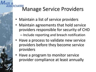 Manage Service Providers
• Maintain a list of service providers
• Maintain agreements that hold service
providers responsible for security of CHD
– Include reporting and breach notification
• Have a process to validate new service
providers before they become service
providers
• Have a program to monitor service
provider compliance at least annually
 