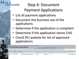Step 4: Document
Payment Applications
• List all payment applications
• Document the business use of the
applications
• Determine if the application is compliant
• Determine if the application stores CHD
• Check PCI website for list of approved
applications
 